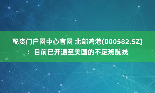 配资门户网中心官网 北部湾港(000582.SZ)：目前已开通至美国的不定班航线