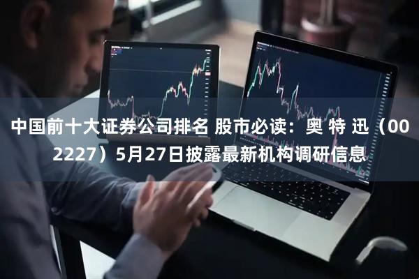 中国前十大证券公司排名 股市必读：奥 特 迅（002227）5月27日披露最新机构调研信息