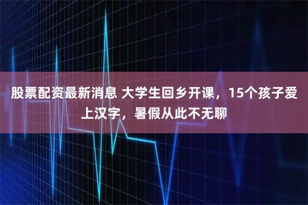 股票配资最新消息 大学生回乡开课，15个孩子爱上汉字，暑假从此不无聊
