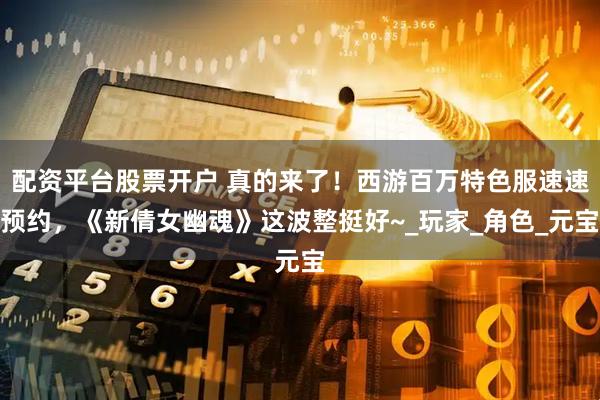 配资平台股票开户 真的来了！西游百万特色服速速预约，《新倩女幽魂》这波整挺好~_玩家_角色_元宝