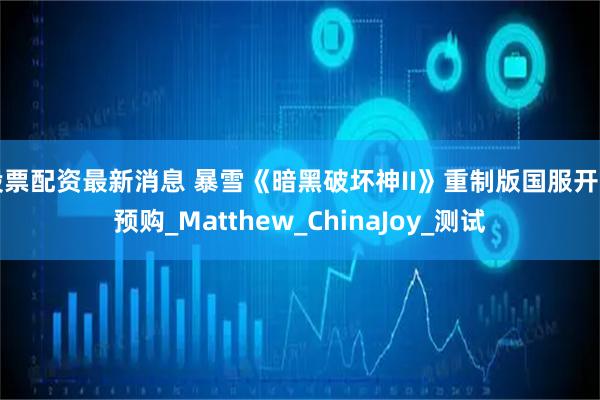 股票配资最新消息 暴雪《暗黑破坏神II》重制版国服开启预购_Matthew_ChinaJoy_测试