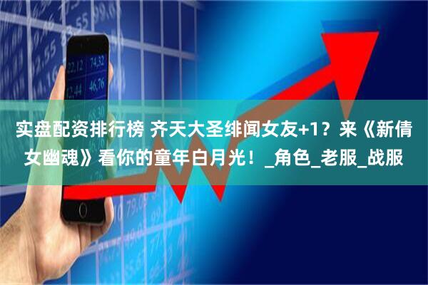 实盘配资排行榜 齐天大圣绯闻女友+1？来《新倩女幽魂》看你的童年白月光！_角色_老服_战服