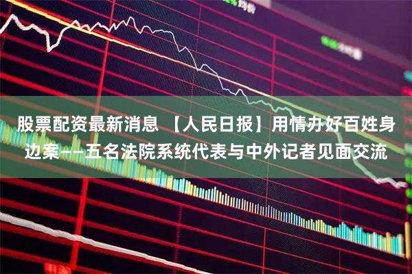 股票配资最新消息 【人民日报】用情办好百姓身边案——五名法院系统代表与中外记者见面交流