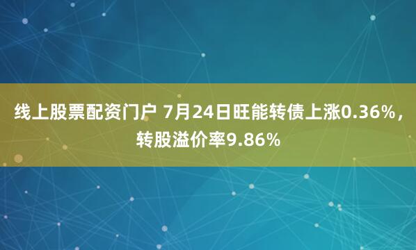 线上股票配资门户 7月24日旺能转债上涨0.36%，转股溢价率9.86%