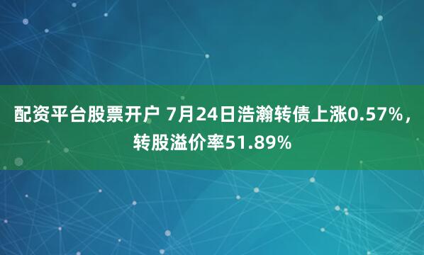 配资平台股票开户 7月24日浩瀚转债上涨0.57%，转股溢价率51.89%