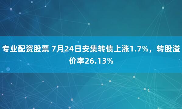 专业配资股票 7月24日安集转债上涨1.7%，转股溢价率26.13%