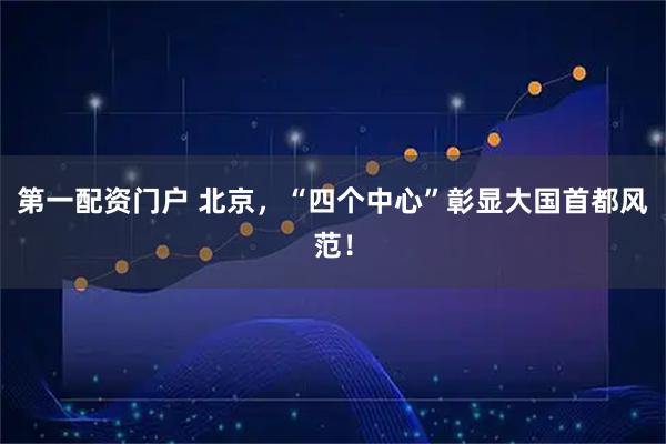 第一配资门户 北京，“四个中心”彰显大国首都风范！