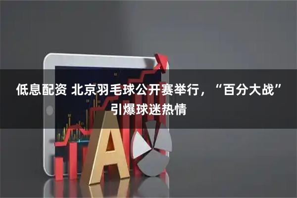 低息配资 北京羽毛球公开赛举行，“百分大战”引爆球迷热情